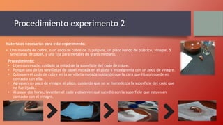 Procedimiento experimento 2
Materiales necesarios para este experimento:
• Una moneda de cobre, o un codo de cobre de ½ pulgada, un plato hondo de plástico, vinagre, 5
servilletas de papel, y una lija para metales de grano mediano.
Procedimiento:
• Lijen con mucho cuidado la mitad de la superficie del codo de cobre.
• Pongan una de las servilletas de papel mojada en el plato y imprégnenla con un poco de vinagre.
• Coloquen el codo de cobre en la servilleta mojada cuidando que la cara que lijaron quede en
contacto con ella.
• Agreguen un poco de vinagre al plato, cuidando que no se humedezca la superficie del codo que
no fue lijada.
• Al pasar dos horas, levanten el codo y observen qué sucedió con la superficie que estuvo en
contacto con el vinagre.
 