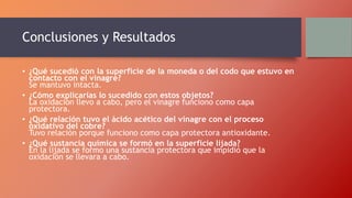 Conclusiones y Resultados
• ¿Qué sucedió con la superficie de la moneda o del codo que estuvo en
contacto con el vinagre?
Se mantuvo intacta.
• ¿Cómo explicarías lo sucedido con estos objetos?
La oxidación llevo a cabo, pero el vinagre funciono como capa
protectora.
• ¿Qué relación tuvo el ácido acético del vinagre con el proceso
oxidativo del cobre?
Tuvo relación porque funciono como capa protectora antioxidante.
• ¿Qué sustancia química se formó en la superficie lijada?
En la lijada se formo una sustancia protectora que impidió que la
oxidación se llevara a cabo.
 