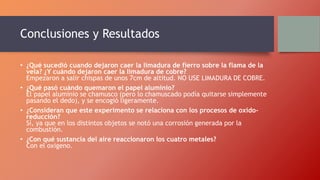 Conclusiones y Resultados
• ¿Qué sucedió cuando dejaron caer la limadura de fierro sobre la flama de la
vela? ¿Y cuándo dejaron caer la limadura de cobre?
Empezaron a salir chispas de unos 7cm de altitud. NO USE LIMADURA DE COBRE.
• ¿Qué pasó cuándo quemaron el papel aluminio?
El papel aluminio se chamusco (pero lo chamuscado podía quitarse simplemente
pasando el dedo), y se encogió ligeramente.
• ¿Consideran que este experimento se relaciona con los procesos de oxido-
reducción?
Sí, ya que en los distintos objetos se notó una corrosión generada por la
combustión.
• ¿Con qué sustancia del aire reaccionaron los cuatro metales?
Con el oxigeno.
 