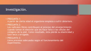 Investigación.
• PREGUNTA 1:
A partir de cierta edad el organismo empieza a sufrir deterioro.
• PREGUNTA 2:
Los radicales libres contribuyen al proceso del envejecimiento
cuando toman el electrón que les hace falta a las células del
colágeno de la piel. Como resultado, esta pierde su elasticidad y
luce seca y arrugada.
• PREGUNTA 3:
Lleva procesos adecuados según el funcionamiento del
experimento.
 