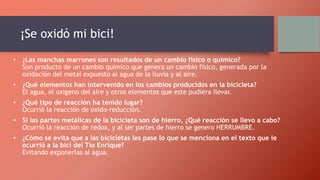 ¡Se oxidó mi bici!
• ¿Las manchas marrones son resultados de un cambio físico o químico?
Son producto de un cambio químico que genera un cambio físico, generada por la
oxidación del metal expuesto al agua de la lluvia y al aire.
• ¿Qué elementos han intervenido en los cambios producidos en la bicicleta?
El agua, el oxigeno del aire y otros elementos que este pudiera llevar.
• ¿Qué tipo de reacción ha tenido lugar?
Ocurrió la reacción de oxido-reducción.
• Si las partes metálicas de la bicicleta son de hierro, ¿Qué reacción se llevo a cabo?
Ocurrió la reacción de redox, y al ser partes de hierro se genero HERRUMBRE.
• ¿Cómo se evita que a las bicicletas les pase lo que se menciona en el texto que le
ocurrió a la bici del Tío Enrique?
Evitando exponerlas al agua.
 