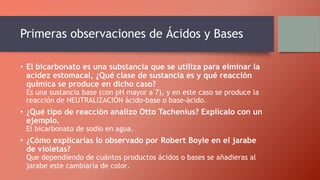 Primeras observaciones de Ácidos y Bases
• El bicarbonato es una substancia que se utiliza para elminar la
acidez estomacal, ¿Qué clase de sustancia es y qué reacción
química se produce en dicho caso?
Es una sustancia base (con pH mayor a 7), y en este caso se produce la
reacción de NEUTRALIZACIÓN ácido-base o base-ácido.
• ¿Qué tipo de reacción analizo Otto Tachenius? Explícalo con un
ejemplo.
El bicarbonato de sodio en agua.
• ¿Cómo explicarías lo observado por Robert Boyle en el jarabe
de violetas?
Que dependiendo de cuántos productos ácidos o bases se añadieras al
jarabe este cambiaría de color.
 