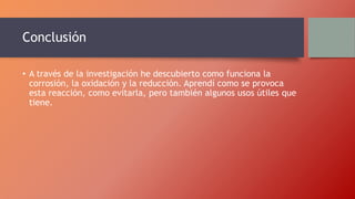 Conclusión
• A través de la investigación he descubierto como funciona la
corrosión, la oxidación y la reducción. Aprendí como se provoca
esta reacción, como evitarla, pero también algunos usos útiles que
tiene.
 