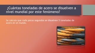 ¿Cuántas toneladas de acero se disuelven a
nivel mundial por este fenómeno?
Se calcula que cada pocos segundos se disuelven 5 toneladas de
acero en el mundo.
 