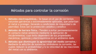 Métodos para controlar la corrosión
1. Métodos electroquímicos.- Se basan en el uso de corrientes
naturales galvánicas o extremadamente aplicadas, que polarizan
el metal a proteger, llevando a condiciones de impunidad o de
pasividad. Estos son la protección catódica y anódica
2. Métodos de barrera física.- Tienden a evitar permanentemente
el contacto metal-ambiente mediante la aplicación de
recubrimientos; cuyo éxito dependerá de sus propiedades
mecánicas, químicas y electroquímicas en un ambiente dado
3. Métodos que disminuyen la agresividad del medio corrosivo.-
Mediante la adicción de sustancias inhibidores la corrosión, las
cuales reducen la probabilidad y/o la velocidad de las reacciones
del metal con su ambiente.
 