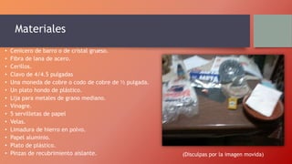Materiales
• Cenicero de barro o de cristal grueso.
• Fibra de lana de acero.
• Cerillos.
• Clavo de 4/4.5 pulgadas
• Una moneda de cobre o codo de cobre de ½ pulgada.
• Un plato hondo de plástico.
• Lija para metales de grano mediano.
• Vinagre.
• 5 servilletas de papel
• Velas.
• Limadura de hierro en polvo.
• Papel aluminio.
• Plato de plástico.
• Pinzas de recubrimiento aislante. (Disculpas por la imagen movida)
 