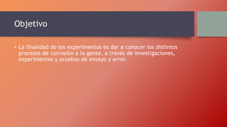 Objetivo
• La finalidad de los experimentos es dar a conocer los distintos
procesos de corrosión a la gente, a través de investigaciones,
experimentos y pruebas de ensayo y error.
 