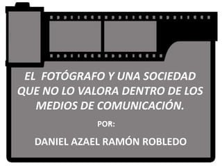 EL FOTÓGRAFO Y UNA SOCIEDAD
QUE NO LO VALORA DENTRO DE LOS
   MEDIOS DE COMUNICACIÓN.
               .
             POR:

  DANIEL AZAEL RAMÓN ROBLEDO
 