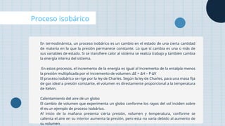 Proceso isobárico
En termodinámica, un proceso isobárico es un cambio en el estado de una cierta cantidad
de materia en la que la presión permanece constante. Lo que sí cambia es una o más de
sus variables de estado. Si se transfiere calor al sistema se realiza trabajo y también cambia
la energía interna del sistema.
En estos procesos, el incremento de la energía es igual al incremento de la entalpía menos
la presión multiplicada por el incremento de volumen: ΔE = ΔH – P·ΔV
El proceso isobárico se rige por la ley de Charles. Según la ley de Charles, para una masa fija
de gas ideal a presión constante, el volumen es directamente proporcional a la temperatura
de Kelvin.
Calentamiento del aire de un globo
El cambio de volumen que experimenta un globo conforme los rayos del sol inciden sobre
él es un ejemplo de proceso isobárico.
Al inicio de la mañana presenta cierta presión, volumen y temperatura, conforme se
calienta el aire en su interior aumenta la presión, pero esta no varía debido al aumento de
su volumen
 