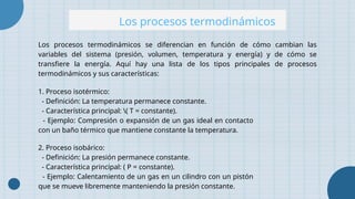 Los procesos termodinámicos
Los procesos termodinámicos se diferencian en función de cómo cambian las
variables del sistema (presión, volumen, temperatura y energía) y de cómo se
transfiere la energía. Aquí hay una lista de los tipos principales de procesos
termodinámicos y sus características:
1. Proceso isotérmico:
- Definición: La temperatura permanece constante.
- Característica principal: ( T = constante).
- Ejemplo: Compresión o expansión de un gas ideal en contacto
con un baño térmico que mantiene constante la temperatura.
2. Proceso isobárico:
- Definición: La presión permanece constante.
- Característica principal: ( P = constante).
- Ejemplo: Calentamiento de un gas en un cilindro con un pistón
que se mueve libremente manteniendo la presión constante.
 