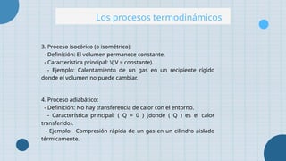 Los procesos termodinámicos
3. Proceso isocórico (o isométrico):
- Definición: El volumen permanece constante.
- Característica principal: ( V = constante).
- Ejemplo: Calentamiento de un gas en un recipiente rígido
donde el volumen no puede cambiar.
4. Proceso adiabático:
- Definición: No hay transferencia de calor con el entorno.
- Característica principal: ( Q = 0 ) (donde ( Q ) es el calor
transferido).
- Ejemplo: Compresión rápida de un gas en un cilindro aislado
térmicamente.
 
