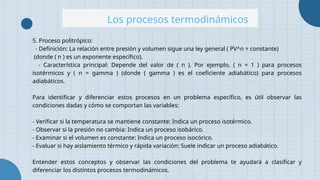 Los procesos termodinámicos
5. Proceso politrópico:
- Definición: La relación entre presión y volumen sigue una ley general ( PV^n = constante)
(donde ( n ) es un exponente específico).
- Característica principal: Depende del valor de ( n ). Por ejemplo, ( n = 1 ) para procesos
isotérmicos y ( n = gamma ) (donde ( gamma ) es el coeficiente adiabático) para procesos
adiabáticos.
Para identificar y diferenciar estos procesos en un problema específico, es útil observar las
condiciones dadas y cómo se comportan las variables:
- Verificar si la temperatura se mantiene constante: Indica un proceso isotérmico.
- Observar si la presión no cambia: Indica un proceso isobárico.
- Examinar si el volumen es constante: Indica un proceso isocórico.
- Evaluar si hay aislamiento térmico y rápida variación: Suele indicar un proceso adiabático.
Entender estos conceptos y observar las condiciones del problema te ayudará a clasificar y
diferenciar los distintos procesos termodinámicos.
 