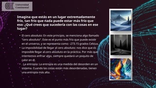 Imagina que estás en un lugar extremadamente
frío, tan frío que nada puede estar más frío que
eso: ¿Qué crees que sucedería con las cosas en ese
lugar?
• El cero absoluto: En este principio, se menciona algo llamado
"cero absoluto". Este es el punto más frío que puede existir
en el universo, y se representa como: -273.15 grados Celsius.
• La imposibilidad de llegar al cero absoluto: nos dice que es
imposible llegar al cero absoluto en la práctica. Por más que
intentemos enfriar algo, siempre quedará un poquito de
calor en él.
• . La entropía: La entropía es una medida del desorden en un
sistema. Cuando las cosas están más desordenadas, tienen
una entropía más alta.
 