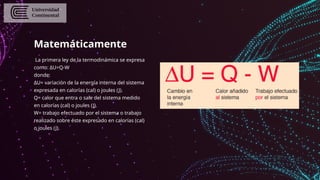 Matemáticamente
La primera ley de la termodinámica se expresa
como: ΔU=Q-W
donde:
ΔU= variación de la energía interna del sistema
expresada en calorías (cal) o joules (J).
Q= calor que entra o sale del sistema medido
en calorías (cal) o joules (J).
W= trabajo efectuado por el sistema o trabajo
realizado sobre éste expresado en calorías (cal)
o joules (J).
 