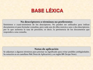 No descriptores o términos no preferentes Sinónimos o cuasi-sinónimos de los descriptores. No pueden ser utilizados para indizar documentos ni para formular consultas, pero cada uno de ellos reenvía a uno o dos descriptores, por lo que aumenta la tasa de precisión, es decir, la pertinencia de los documentos que responden a una consulta.  Notas de aplicación Se adjuntan a algunos términos para precisar su significado para evitar posibles ambigüedades. Su notación es en castellano  NA  (Nota de Aplicación) y en inglés  SN  (Scope Note). 