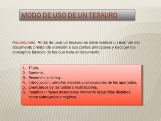 Recordatorio : Antes de usar un tesauro se debe realizar un examen del documento prestando atención a sus partes principales y escoger los conceptos básicos de los que trata el documento. Título. Sumario. Resumen, si lo hay. Introducción, párrafos iniciales y conclusiones de los apartados. Enunciados de las tablas o ilustraciones. Palabras o frases destacadas mediante tipografías distintas como subrayados o negritas. 