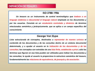 ISO 2788-1986  Un tesauro es un instrumento de control terminológico que  traduce a un lenguaje sistémico o documental el lenguaje natural  empleado en los documentos y por los usuarios. Consiste en un  vocabulario controlado y dinámico  de términos relacionados semántica y jerárquicamente, que se aplica a un campo específico del conocimiento .  George Van Slype  Lista estructurada de conceptos, destinados a  representar de manera unívoca  el contenido de los documentos y de las consultas dentro de un sistema documental determinado, y a ayudar al usuario en la  indización de los documentos y de las consultas ; los conceptos son extraídos de una  lista finita, establecida a priori ; sólo los términos que figuran en esa lista pueden ser utilizados para indizar los documentos y las consultas; la ayuda al usuario la proporciona la estructura semántica del tesauro, fundamentalmente las  relaciones de equivalencia, de jerarquía y de asociación. 