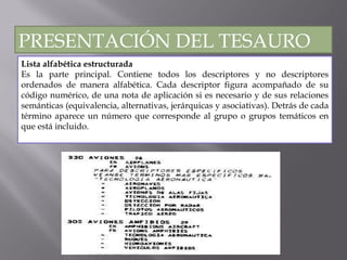 Lista alfabética estructurada Es la parte principal. Contiene todos los descriptores y no descriptores ordenados de manera alfabética. Cada descriptor figura acompañado de su código numérico, de una nota de aplicación si es necesario y de sus relaciones semánticas (equivalencia, alternativas, jerárquicas y asociativas). Detrás de cada término aparece un número que corresponde al grupo o grupos temáticos en que está incluido.  PRESENTACIÓN DEL TESAURO 