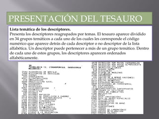 Lista temática de los descriptores. Presenta los descriptores reagrupados por temas. El tesauro aparece dividido en 34 grupos temáticos a cada uno de los cuales les corresponde el código numérico que aparece detrás de cada descriptor o no descriptor de la lista alfabética. Un descriptor puede pertenecer a más de un grupo temático. Dentro de cada uno de estos grupos, los descriptores aparecen ordenados alfabéticamente.  PRESENTACIÓN DEL TESAURO 