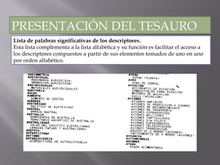 Lista de palabras significativas de los descriptores. Esta lista complementa a la lista alfabética y su función es facilitar el acceso a los descriptores compuestos a partir de sus elementos tomados de uno en uno por orden alfabético. PRESENTACIÓN DEL TESAURO 