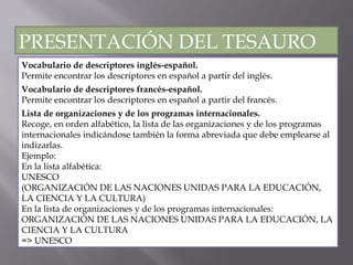 Vocabulario de descriptores inglés-español. Permite encontrar los descriptores en español a partir del inglés. Vocabulario de descriptores francés-español. Permite encontrar los descriptores en español a partir del francés. Lista de organizaciones y de los programas internacionales.  Recoge, en orden alfabético, la lista de las organizaciones y de los programas internacionales indicándose también la forma abreviada que debe emplearse al indizarlas. Ejemplo:  En la lista alfabética: UNESCO (ORGANIZACIÓN DE LAS NACIONES UNIDAS PARA LA EDUCACIÓN, LA CIENCIA Y LA CULTURA) En la lista de organizaciones y de los programas internacionales: ORGANIZACIÓN DE LAS NACIONES UNIDAS PARA LA EDUCACIÓN, LA CIENCIA Y LA CULTURA => UNESCO PRESENTACIÓN DEL TESAURO 