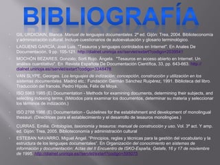 GIL URDICIAIN, Blanca.  Manual de lenguajes documentales.  2ª ed. Gijón: Trea, 2004. Biblioteconomía y administración cultural. Incluye cuestionarios de autoevaluación y glosario terminológico.  LAGUENS GARCÍA, José Luis. "Tesauros y lenguajes controlados en Internet". En Anales De Documentación, 9 pp. 105-121.  http:// dialnet.unirioja.es//servlet/extart?codigo =2039541 MOCHÓN BEZARES, Gonzalo; Sorli Rojo. Ángela.  "Tesauros en acceso abierto en Internet. Un análisis cuantitativo". En  Revista Española De Documentación Científica, 33, pp. 643-663.  http:// dialnet.unirioja.es // servlet / extart?codigo =3348478 VAN SLYPE, Georges.  Los lenguajes de indización: concepción, construcción y utilización en los sistemas documentales . Madrid etc.: Fundación Germán Sánchez Ruipérez, 1991. Biblioteca del libro. Traducción del francés, Pedro Hípola, Félix de Moya.  ISO 5963 1985 (E) Documentation - Methods for examining documents, determining their subjects, and selecting indexing terms.  (Métodos para examinar los documentos, determinar su materia y seleccionar los términos de indización.) ISO 2788 1986 (E) Documentation - Guidelines for the establishment and development of monolingual thesauri.  (Directrices para el establecimiento y el desarrollo de tesauros monolingües.) CURRAS, Emilia.  Ontologías, taxonomía y tesauros: manual de construcción y uso . Vol. 3ª act. Y amp. ed. Gijón: Trea, 2005. Biblioteconomía y administración cultural ESTEBAN NAVARRO, Miguel Angel. “Principios, reglas y técnicas para la gestión del vocabulario y la estructura de los lenguajes documentales”. En  Organización del conocimiento en sistemas de información y documentación: Actas del II Encuentro de ISKO-España, Getafe, 16 y 17 de noviembre de 1995.  http:// dialnet.unirioja.es//servlet/extart?codigo =595075 
