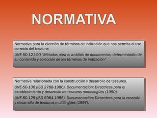 Normativa para la elección de términos de indización que nos permita el uso correcto del tesauro:  UNE 50-121-90 “Métodos para el análisis de documentos, determinación de su contenido y selección de los términos de indización” Normativa relacionada con la construcción y desarrollo de tesauros. UNE-50-106 (ISO 2788-1986). Documentación: Directrices para el establecimiento y desarrollo de tesauros monolingües (1990).   UNE-50-125 (ISO 5964-1985). Documentación: Directrices para la creación y desarrollo de tesauros multilingües (1997).  