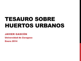 TESAURO SOBRE
HUERTOS URBANOS
JAVIER GASCÓN
Universidad de Zaragoza
Enero 2014

 