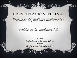 PRESENTACIÓN TESINA:
Propuesta de guía para implementar

   servicios en la biblioteca 2.0
                    Autor:
        Carlos Ricardo Vargas Medina.
                   Asesor:
        Dr. Juan José Calva González.
 