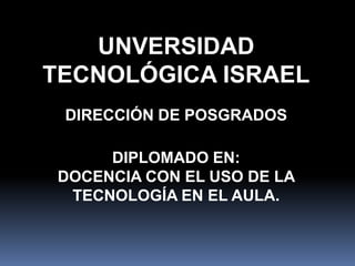 UNVERSIDAD TECNOLÓGICA ISRAEL DIRECCIÓN DE POSGRADOS DIPLOMADO EN:  DOCENCIA CON EL USO DE LA TECNOLOGÍA EN EL AULA. 