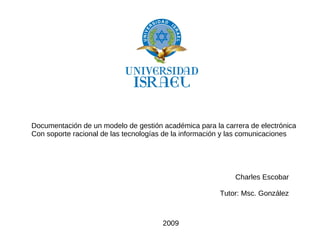 Documentación de un modelo de gestión académica para la carrera de electrónica
Con soporte racional de las tecnologías de la información y las comunicaciones




                                                            Charles Escobar

                                                       Tutor: Msc. González



                                      2009
 