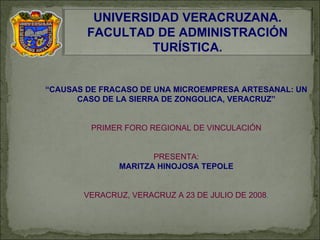 “ CAUSAS DE FRACASO DE UNA MICROEMPRESA ARTESANAL: UN CASO DE LA SIERRA DE ZONGOLICA, VERACRUZ” PRIMER FORO REGIONAL DE VINCULACIÓN PRESENTA: MARITZA HINOJOSA TEPOLE VERACRUZ, VERACRUZ A 23 DE JULIO DE 2008 . UNIVERSIDAD VERACRUZANA. FACULTAD DE ADMINISTRACIÓN TURÍSTICA. 