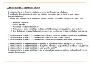 ¿Cómo evitar los accidentes de altura? El trabajador tiene el derecho a trabajar en un ambiente seguro y saludable. El empleador debe disponer de todas las medidas necesarias para proteger la vida y salud de sus trabajadores. El jefe de obra debe educar y supervisar, proporcionar las condiciones de seguridad tales como: Arnés de seguridad Líneas de vida Andamios debidamente anclados  Protecciones como pantallas o mallas para la libre circulación adyacentes a un andamio  Uso de tarjetas de seguridad para informar de las condiciones de operabilidad de un andamio  El trabajador tiene el derecho a que el empleador le informe de los riesgos que entrañan sus labores. El trabajador tiene el derecho a que el empleador lo capacite sobre los riesgos. El trabajador tiene el derecho a que el empleador le enseñe sobre las medidas de prevención. El trabajador tiene la responsabilidad de conocer el reglamento interno de Higiene y Seguridad. El trabajador tiene la responsabilidad de cumplir las normas de seguridad que le indique su supervisor. El trabajador tiene la responsabilidad de usar y cuidar los EPP. El trabajador tiene la responsabilidad de ser un ejemplo para sus compañeros en la aplicación de las  medidas de seguridad. 