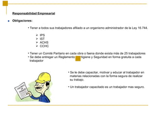 Responsabilidad Empresarial Obligaciones: Tener a todos sus trabajadores afiliado a un organismo administrador de la Ley 16.744. IPS IST ACHS CCHC Tener un Comité Paritario en cada obra o faena donde exista más de 25 trabajadores Se debe entregar un Reglamento de Higiene y Seguridad en forma gratuita a cada trabajador Se le debe capacitar, motivar y educar al trabajador en  materias relacionadas con la forma segura de realizar  su trabajo. Un trabajador capacitado es un trabajador mas seguro. 