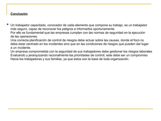 Conclusión Un trabajador capacitado, conocedor de cada elemento que compone su trabajo, es un trabajador  más seguro, capaz de reconocer los peligros e informarlos oportunamente. Por ello es fundamental que las empresas cumplan con las normas de seguridad en la ejecución de las operaciones. Una correcta planificación de control de riesgos debe actuar sobre las causas, donde el foco no debe estar centrado en los incidentes sino que en las condiciones de riesgos que pueden dar lugar a un incidente. Un empresa comprometida con la seguridad de sus trabajadores debe gestionar los riesgos laborales Evaluando y jerarquizando racionalmente las prioridades de control, este debe ser un compromiso Hacia los trabajadores y sus familias, ya que estos son la base de toda organización. 