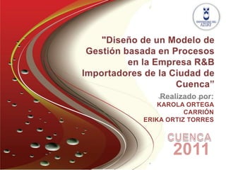 "Diseño de un Modelo de Gestión basada en Procesos en la Empresa R&B Importadores de la Ciudad de Cuenca” Realizado por: KAROLA ORTEGA CARRIÓN ERIKA ORTIZ TORRES CUENCA 2011 
