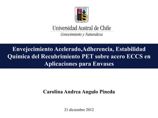 Envejecimiento Acelerado,Adherencia, Estabilidad
Química del Recubrimiento PET sobre acero ECCS en
             Aplicaciones para Envases



            Carolina Andrea Angulo Pineda


                    21 diciembre 2012
 