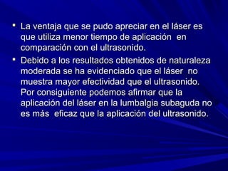  La ventaja que se pudo apreciar en el láser es
  que utiliza menor tiempo de aplicación en
  comparación con el ultrasonido.
 Debido a los resultados obtenidos de naturaleza
  moderada se ha evidenciado que el láser no
  muestra mayor efectividad que el ultrasonido.
  Por consiguiente podemos afirmar que la
  aplicación del láser en la lumbalgia subaguda no
  es más eficaz que la aplicación del ultrasonido.
 