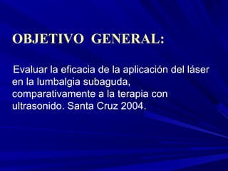 OBJETIVO GENERAL:

Evaluar la eficacia de la aplicación del láser
en la lumbalgia subaguda,
comparativamente a la terapia con
ultrasonido. Santa Cruz 2004.
 
