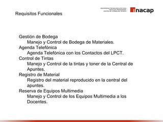 Requisitos Funcionales




 Gestión de Bodega
    Manejo y Control de Bodega de Materiales.
 Agenda Telefónica
    Agenda Telefónica con los Contactos del LPCT.
 Control de Tintas
    Manejo y Control de la tintas y toner de la Central de
    Apuntes.
 Registro de Material
    Registro del material reproducido en la central del
    apuntes.
 Reserva de Equipos Multimedia
    Manejo y Control de los Equipos Multimedia a los
    Docentes.
 