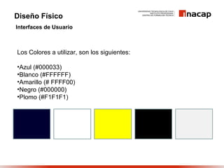 Diseño Físico
Interfaces de Usuario



Los Colores a utilizar, son los siguientes:

•Azul (#000033)
•Blanco (#FFFFFF)
•Amarillo (# FFFF00)
•Negro (#000000)
•Plomo (#F1F1F1)
 