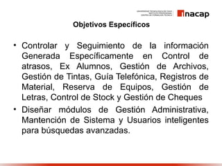 Objetivos Específicos

• Controlar y Seguimiento de la información
  Generada Específicamente en Control de
  atrasos, Ex Alumnos, Gestión de Archivos,
  Gestión de Tintas, Guía Telefónica, Registros de
  Material, Reserva de Equipos, Gestión de
  Letras, Control de Stock y Gestión de Cheques
• Diseñar módulos de Gestión Administrativa,
  Mantención de Sistema y Usuarios inteligentes
  para búsquedas avanzadas.
 