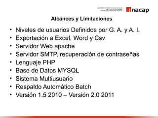 Alcances y Limitaciones

•   Niveles de usuarios Definidos por G. A. y A. I.
•   Exportación a Excel, Word y Csv
•   Servidor Web apache
•   Servidor SMTP, recuperación de contraseñas
•   Lenguaje PHP
•   Base de Datos MYSQL
•   Sistema Multiusuario
•   Respaldo Automático Batch
•   Versión 1.5 2010 – Versión 2.0 2011
 