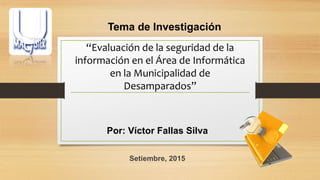“Evaluación de la seguridad de la
información en el Área de Informática
en la Municipalidad de
Desamparados”
Por: Víctor Fallas Silva
Setiembre, 2015
Tema de Investigación
 