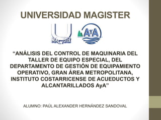 UNIVERSIDAD MAGISTER
“ANÁLISIS DEL CONTROL DE MAQUINARIA DEL
TALLER DE EQUIPO ESPECIAL, DEL
DEPARTAMENTO DE GESTIÓN DE EQUIPAMIENTO
OPERATIVO, GRAN ÁREA METROPOLITANA,
INSTITUTO COSTARRICENSE DE ACUEDUCTOS Y
ALCANTARILLADOS AyA”
ALUMNO: PAÚL ALEXANDER HERNÁNDEZ SANDOVAL
 