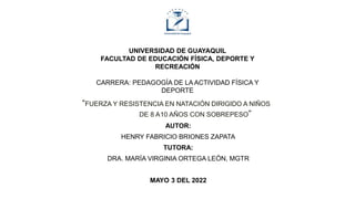 UNIVERSIDAD DE GUAYAQUIL
FACULTAD DE EDUCACIÓN FÍSICA, DEPORTE Y
RECREACIÓN
CARRERA: PEDAGOGÍA DE LA ACTIVIDAD FÍSICA Y
DEPORTE
“FUERZA Y RESISTENCIA EN NATACIÓN DIRIGIDO A NIÑOS
DE 8 A10 AÑOS CON SOBREPESO”
AUTOR:
HENRY FABRICIO BRIONES ZAPATA
TUTORA:
DRA. MARÍA VIRGINIA ORTEGA LEÓN, MGTR
MAYO 3 DEL 2022
 