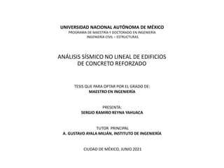 UNIVERSIDAD NACIONAL AUTÓNOMA DE MÉXICO
PROGRAMA DE MAESTRÍA Y DOCTORADO EN INGENIERÍA
INGENIERÍA CIVIL – ESTRUCTURAS
ANÁLISIS SÍSMICO NO LINEAL DE EDIFICIOS
DE CONCRETO REFORZADO
TESIS QUE PARA OPTAR POR EL GRADO DE:
MAESTRO EN INGENIERÍA
PRESENTA:
SERGIO RAMIRO REYNA YAHUACA
TUTOR PRINCIPAL
A. GUSTAVO AYALA MILIÁN, INSTITUTO DE INGENIERÍA
CIUDAD DE MÉXICO, JUNIO 2021
 