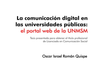La comunicación digital en
las universidades públicas:
el portal web de la UNMSM
Oscar Israel Román Quispe
Tesis presentada para obtener el título profesional
de Licenciado en Comunicación Social
 