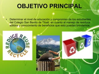 OBJETIVO PRINCIPAL Determinar el nivel de educación y compromiso de los estudiantes del Colegio San Benito de Tibati, en cuanto al manejo de residuos sólidos y conocimiento de beneficios que esto puedan brindarnos. 