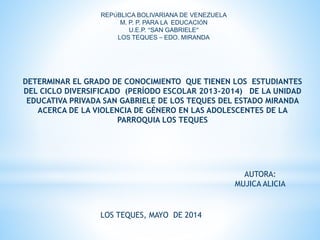 REPÚBLICA BOLIVARIANA DE VENEZUELA
M. P. P. PARA LA EDUCACIÓN
U.E.P. “SAN GABRIELE”
LOS TEQUES – EDO. MIRANDA
AUTORA:
MUJICA ALICIA
LOS TEQUES, MAYO DE 2014
DETERMINAR EL GRADO DE CONOCIMIENTO QUE TIENEN LOS ESTUDIANTES
DEL CICLO DIVERSIFICADO (PERÍODO ESCOLAR 2013-2014) DE LA UNIDAD
EDUCATIVA PRIVADA SAN GABRIELE DE LOS TEQUES DEL ESTADO MIRANDA
ACERCA DE LA VIOLENCIA DE GÉNERO EN LAS ADOLESCENTES DE LA
PARROQUIA LOS TEQUES
 